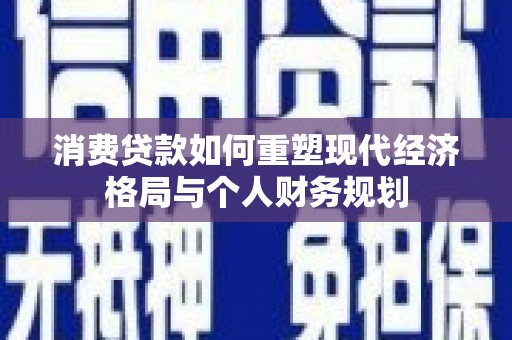 新营消费贷款如何重塑现代经济格局与个人财务规划