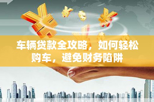 梨树县车辆贷款全攻略，如何轻松购车，避免财务陷阱