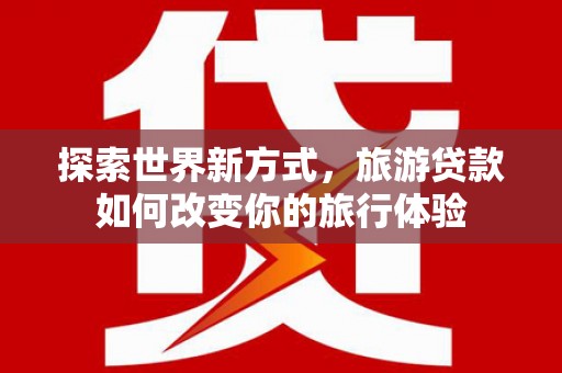 广南探索世界新方式，旅游贷款如何改变你的旅行体验